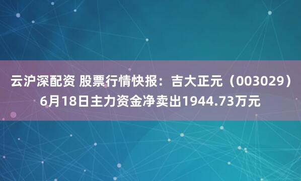 云沪深配资 股票行情快报：吉大正元（003029）6月18日主力资金净卖出1944.73万元