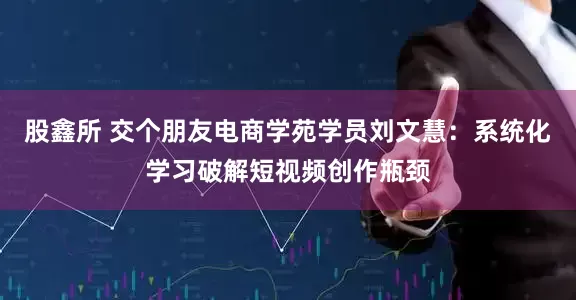 股鑫所 交个朋友电商学苑学员刘文慧：系统化学习破解短视频创作瓶颈