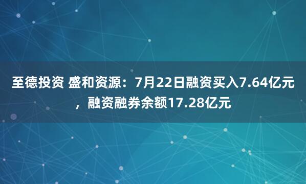 至德投资 盛和资源：7月22日融资买入7.64亿元，融资融券余额17.28亿元