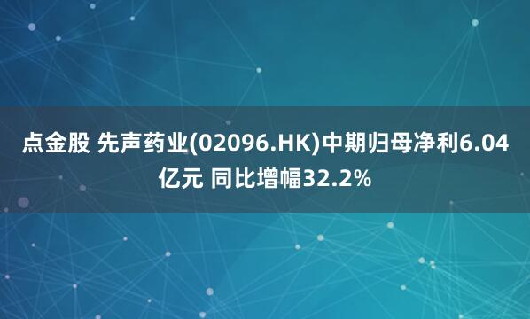 点金股 先声药业(02096.HK)中期归母净利6.04亿元 同比增幅32.2%
