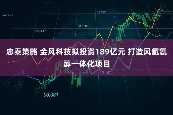 忠泰策略 金风科技拟投资189亿元 打造风氢氨醇一体化项目