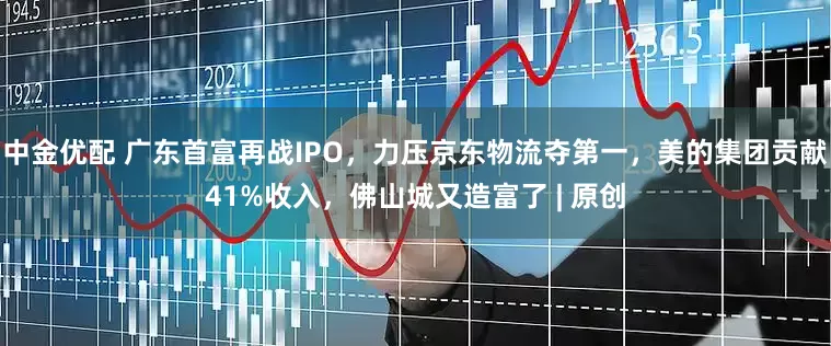 中金优配 广东首富再战IPO，力压京东物流夺第一，美的集团贡献41%收入，佛山城又造富了 | 原创
