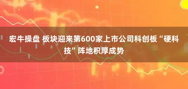 宏牛操盘 板块迎来第600家上市公司科创板“硬科技”阵地积厚成势