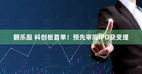 翻乐股 科创板首单！预先审阅IPO获受理