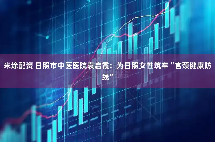 米涂配资 日照市中医医院袁启霞：为日照女性筑牢“宫颈健康防线”